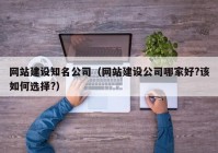 网站建设知名公司（网站建设公司哪家好?该如何选择?）