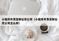 小程序开发定制北京公司（小程序开发定制北京公司怎么样）