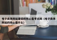 电子商务网站建设的核心是考试网（电子商务网站的核心是什么）